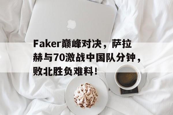 爱游戏-包含Faker巅峰对决，萨拉赫与70激战中国队分钟，败北胜负难料！的词条